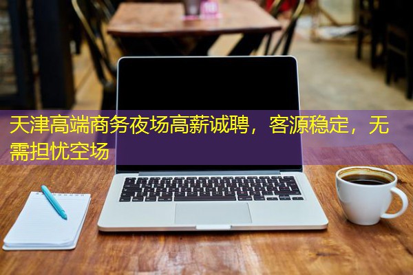 天津高端商务夜场高薪诚聘，客源稳定，无需担忧空场-八零库分类
