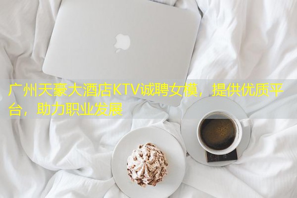 广州天豪大酒店KTV诚聘女模，提供优质平台，助力职业发展-八零库分类