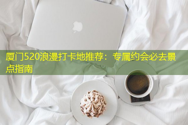 厦门520浪漫打卡地推荐：专属约会必去景点指南-八零库分类