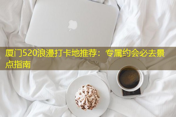 厦门520浪漫打卡地推荐：专属约会必去景点指南