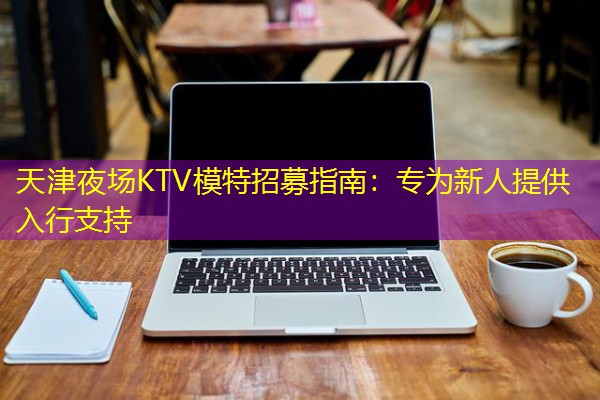 天津夜场KTV模特招募指南:专为新人提供入行支持 天津夜场KTV模特招募指南:专为新人提供入行支持
