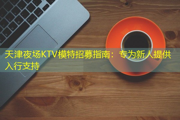 天津夜场KTV模特招募指南:专为新人提供入行支持 天津夜场KTV模特招募指南:专为新人提供入行支持