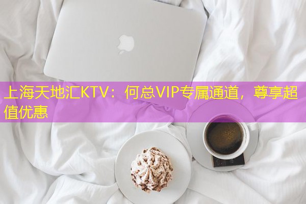 上海天地汇KTV:何总VIP专属通道,尊享超值优惠 上海天地汇KTV:何总VIP专属通道,尊享超值优惠