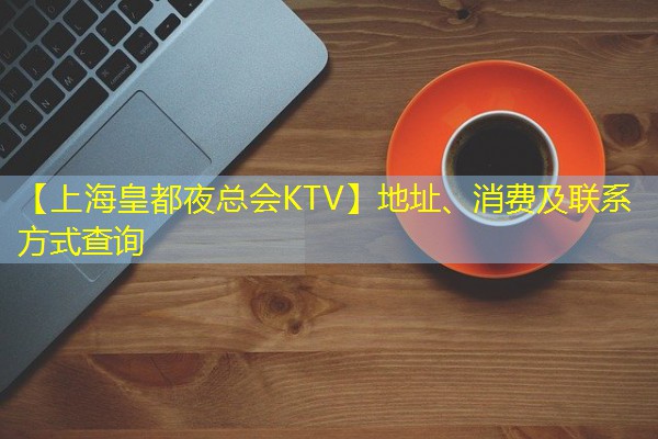 【上海皇都夜总会KTV】地址、消费及联系方式查询-八零库分类