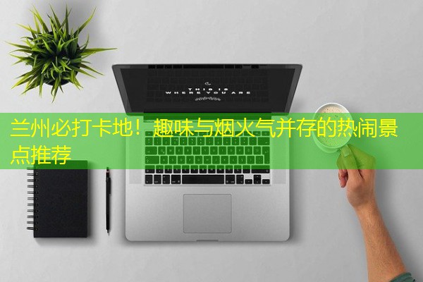 兰州必打卡地!趣味与烟火气并存的热闹景点推荐-八零库分类