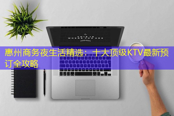 惠州商务夜生活精选:十大顶级KTV最新预订全攻略 惠州商务夜生活精选:十大顶级KTV最新预订全攻略