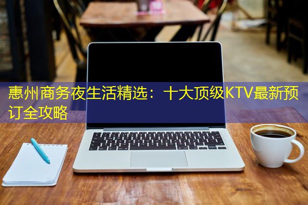 惠州商务夜生活精选:十大顶级KTV最新预订全攻略 惠州商务夜生活精选:十大顶级KTV最新预订全攻略