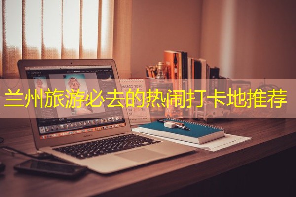 兰州旅游必去的热闹打卡地推荐-八零库分类