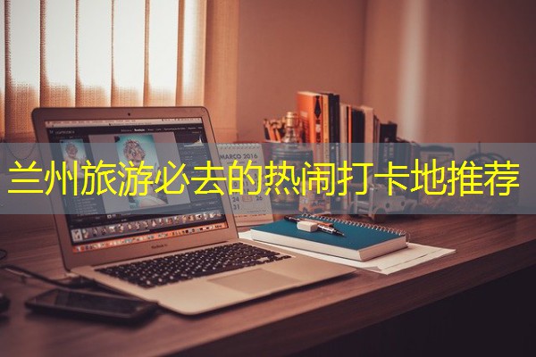 兰州旅游必去的热闹打卡地推荐 兰州旅游必去的热闹打卡地推荐
