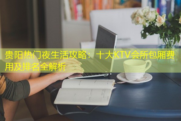 贵阳热门夜生活攻略:十大KTV会所包厢费用及排名全解析-八零库分类