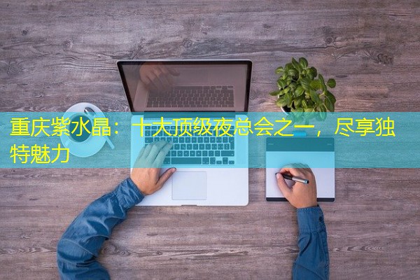 重庆紫水晶:十大顶级夜总会之一,尽享独特魅力 重庆紫水晶:十大顶级夜总会之一,尽享独特魅力