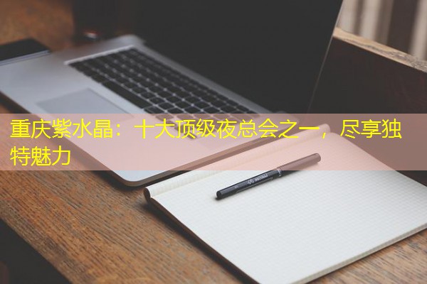 重庆紫水晶:十大顶级夜总会之一,尽享独特魅力 重庆紫水晶:十大顶级夜总会之一,尽享独特魅力