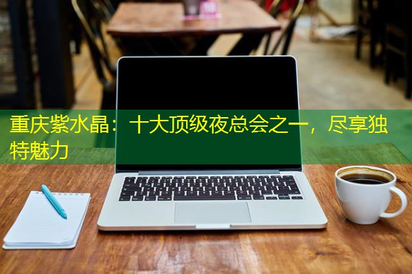 重庆紫水晶:十大顶级夜总会之一,尽享独特魅力 重庆紫水晶:十大顶级夜总会之一,尽享独特魅力