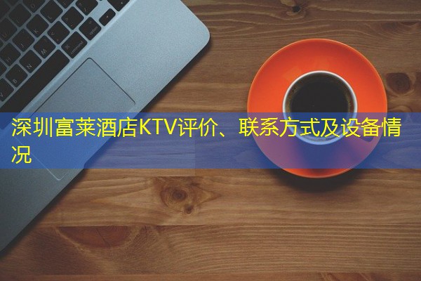 深圳富莱酒店KTV评价、联系方式及设备情况 深圳富莱酒店KTV评价、联系方式及设备情况