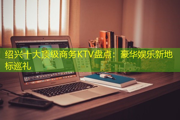 绍兴十大顶级商务KTV盘点:豪华娱乐新地标巡礼-八零库分类