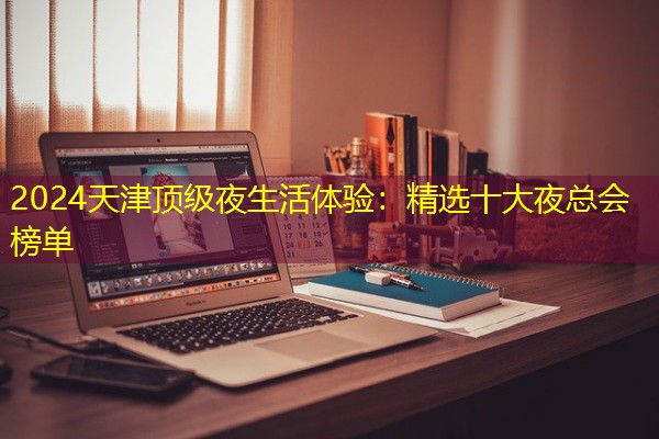 2024天津顶级夜生活体验:精选十大夜总会榜单 2024天津顶级夜生活体验:精选十大夜总会榜单