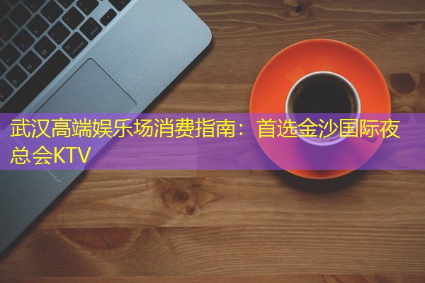 武汉高端娱乐场消费指南:首选金沙国际夜总会KTV 武汉高端娱乐场消费指南:首选金沙国际夜总会KTV