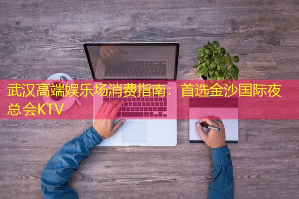 武汉高端娱乐场消费指南:首选金沙国际夜总会KTV 武汉高端娱乐场消费指南:首选金沙国际夜总会KTV