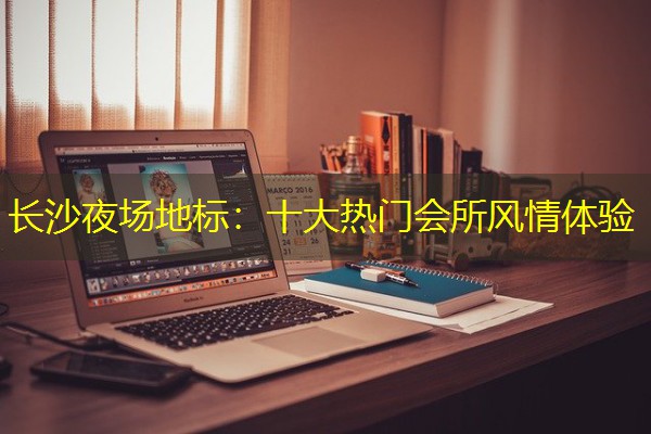 长沙夜场地标:十大热门会所风情体验 长沙夜场地标:十大热门会所风情体验