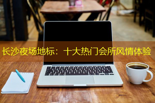 长沙夜场地标:十大热门会所风情体验 长沙夜场地标:十大热门会所风情体验