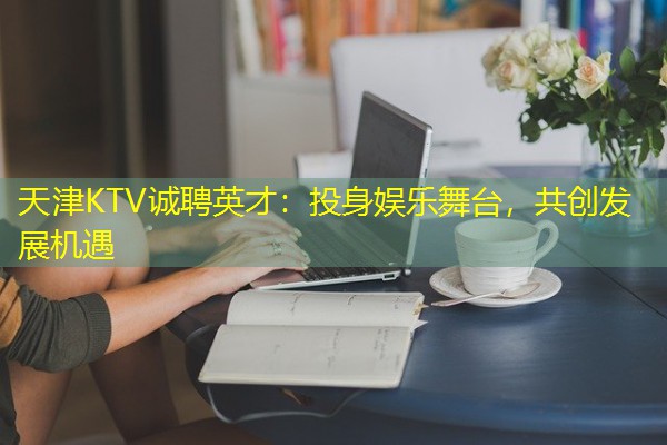 天津KTV诚聘英才:投身娱乐舞台,共创发展机遇 天津KTV诚聘英才:投身娱乐舞台,共创发展机遇