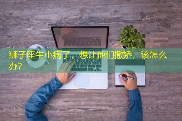 狮子座生小病了,想让他们撒娇,该怎么办?-八零库分类
