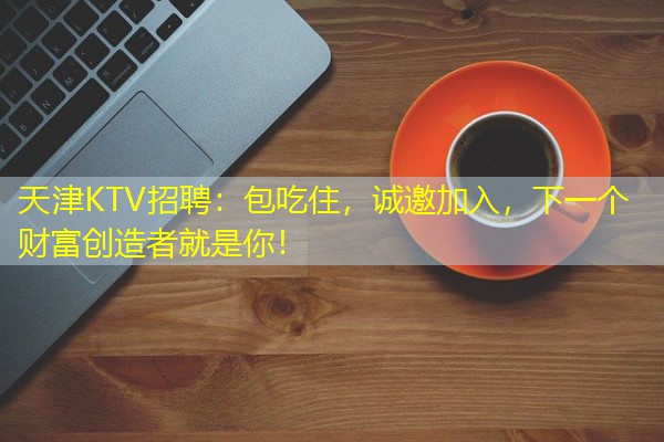 天津KTV招聘:包吃住,诚邀加入,下一个财富创造者就是你! 天津KTV招聘:包吃住,诚邀加入,下一个财富创造者就是你!