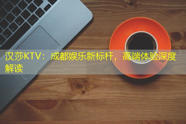 汉莎KTV:成都娱乐新标杆,高端体验深度解读 汉莎KTV:成都娱乐新标杆,高端体验深度解读
