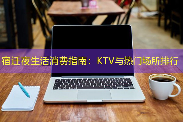宿迁夜生活消费指南:KTV与热门场所排行 宿迁夜生活消费指南:KTV与热门场所排行