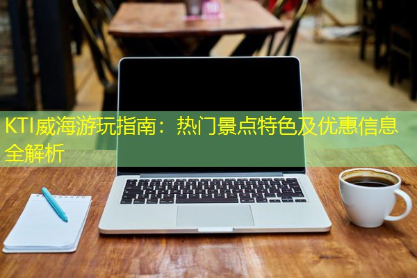 KTI威海游玩指南:热门景点特色及优惠信息全解析-八零库分类