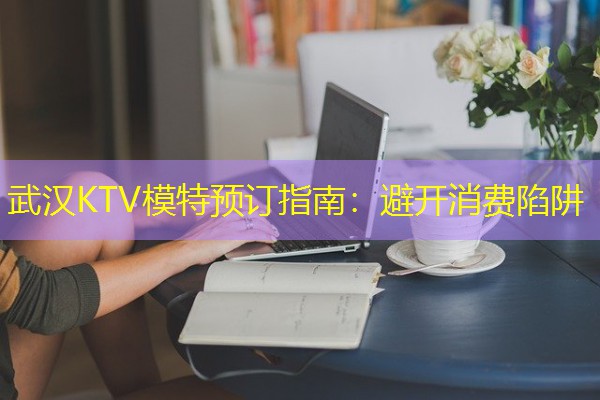 武汉KTV模特预订指南:避开消费陷阱 武汉KTV模特预订指南:避开消费陷阱