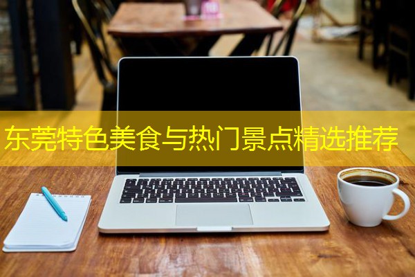 东莞特色美食与热门景点精选推荐 东莞特色美食与热门景点精选推荐