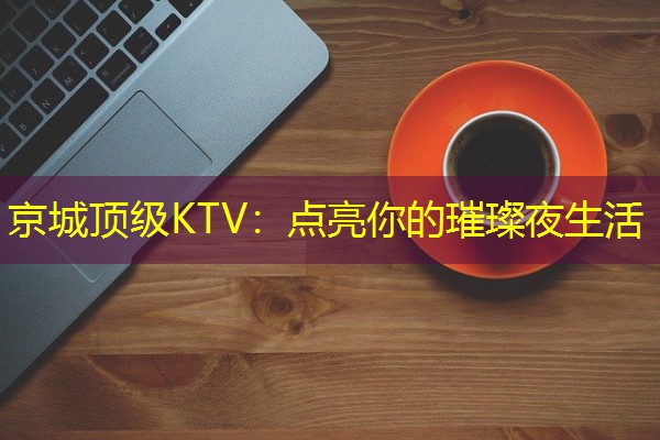京城顶级KTV:点亮你的璀璨夜生活 京城顶级KTV:点亮你的璀璨夜生活