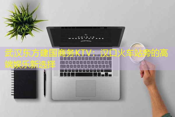 武汉东方建国商务KTV:汉口火车站旁的高端娱乐新选择-八零库分类