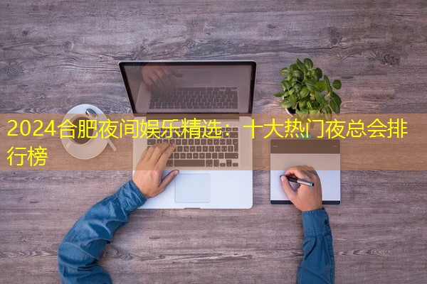 2024合肥夜间娱乐精选:十大热门夜总会排行榜 2024合肥夜间娱乐精选:十大热门夜总会排行榜