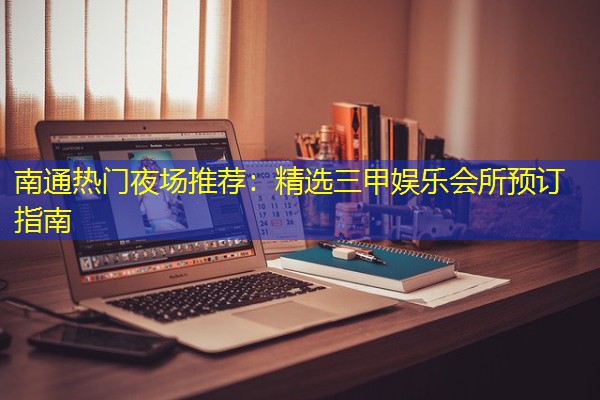 南通热门夜场推荐:精选三甲娱乐会所预订指南-八零库分类