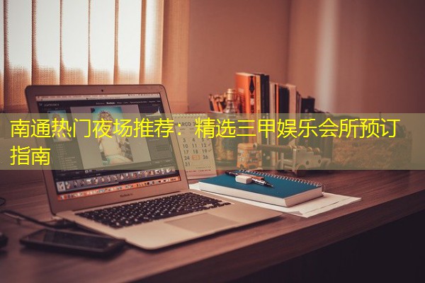 南通热门夜场推荐:精选三甲娱乐会所预订指南 南通热门夜场推荐:精选三甲娱乐会所预订指南