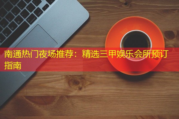 南通热门夜场推荐:精选三甲娱乐会所预订指南 南通热门夜场推荐:精选三甲娱乐会所预订指南