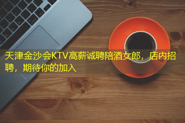 天津金沙会KTV高薪诚聘陪酒女郎,店内招聘,期待你的加入 天津金沙会KTV高薪诚聘陪酒女郎,店内招聘,期待你的加入