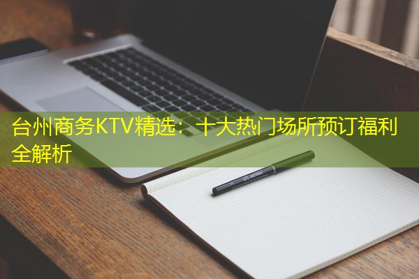 台州商务KTV精选:十大热门场所预订福利全解析 台州商务KTV精选:十大热门场所预订福利全解析