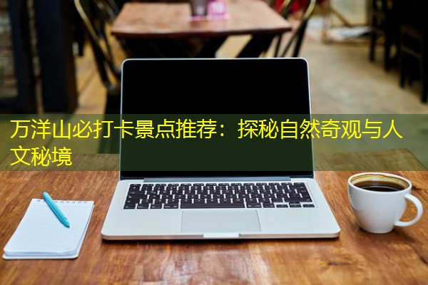 万洋山必打卡景点推荐:探秘自然奇观与人文秘境-八零库分类
