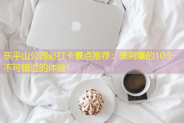 东平山公园必打卡景点推荐:美到爆的10个不可错过的体验! 东平山公园必打卡景点推荐:美到爆的10个不可错过的体验!