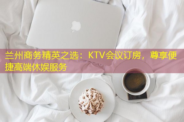 兰州商务精英之选:KTV会议订房,尊享便捷高端休娱服务 兰州商务精英之选:KTV会议订房,尊享便捷高端休娱服务