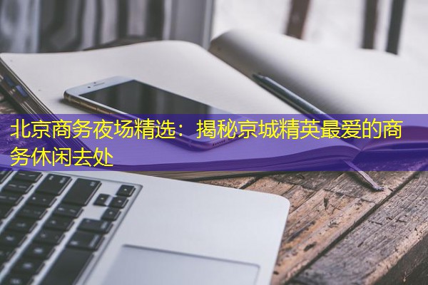 北京商务夜场精选:揭秘京城精英最爱的商务休闲去处-八零库分类