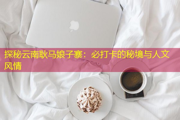 探秘云南耿马娘子寨:必打卡的秘境与人文风情 探秘云南耿马娘子寨:必打卡的秘境与人文风情