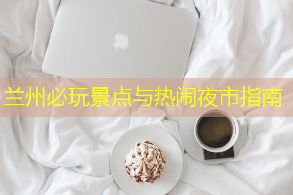兰州必玩景点与热闹夜市指南 兰州必玩景点与热闹夜市指南