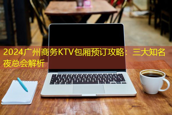 2024广州商务KTV包厢预订攻略:三大知名夜总会解析 2024广州商务KTV包厢预订攻略:三大知名夜总会解析