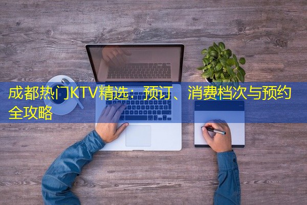 成都热门KTV精选:预订、消费档次与预约全攻略 成都热门KTV精选:预订、消费档次与预约全攻略