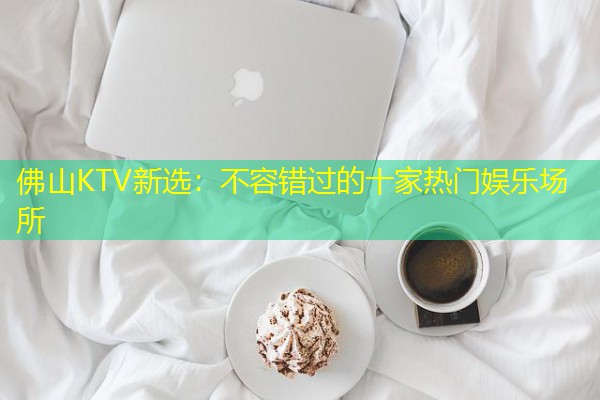 佛山KTV新选:不容错过的十家热门娱乐场所 佛山KTV新选:不容错过的十家热门娱乐场所