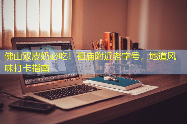 佛山双皮奶必吃！祖庙附近老字号，地道风味打卡指南